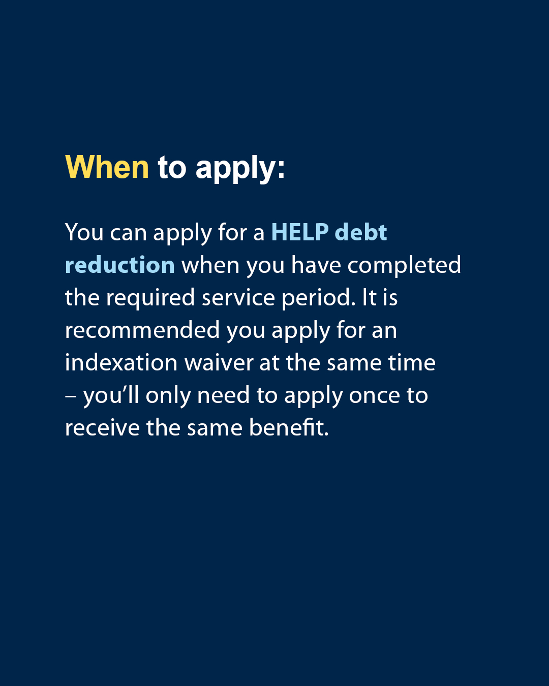 When to apply: you can apply for a HELP debt reduction when you have completed the required service period. It is recommended you apply for an indexation waiver at the same time - you'll only need to apply once to receive the same benefit